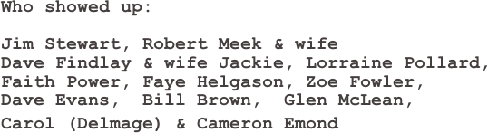Who showed up:

Jim Stewart, Robert Meek & wife 
Dave Findlay & wife Jackie, Lorraine Pollard,  
Faith Power, Faye Helgason, Zoe Fowler,  
Dave Evans,  Bill Brown,  Glen McLean,  
Carol (Delmage) & Cameron Emond                                                                                                                                          