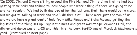 “In 2002, Jim and I were sitting around the Fire Hall and Jim told me that he had been getting some calls and talking to local people who were asking if there was going to be another reunion.  We had both decided after the last one, that there would be no more, but we got to talking at work and said “Ok! this is it”.  There were just the two of us, and we did have a great deal of help from Mike Pineau and Blake Mooney getting the logistics of the thing set up.  Again the meet and greet was at Sprucewoods Hall, the dinner and dance was at L-25 and this time the pork BarBQ was at Murdock Mackenzie's yard.  (continued on next page)
