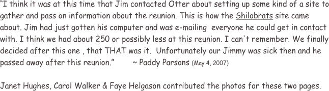 “I think it was at this time that Jim contacted Otter about setting up some kind of a site to gather and pass on information about the reunion. This is how the Shilobrats site came about. Jim had just gotten his computer and was e-mailing  everyone he could get in contact with. I think we had about 250 or possibly less at this reunion. I can't remember. We finally decided after this one , that THAT was it.  Unfortunately our Jimmy was sick then and he passed away after this reunion.”        ~ Paddy Parsons (May 4, 2007)

Janet Hughes, Carol Walker & Faye Helgason contributed the photos for these two pages.